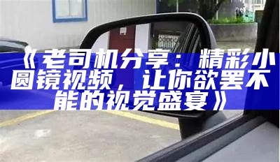 《老司机分享：精彩小圆镜视频，让你欲罢不能的视觉盛宴》