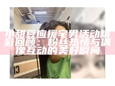 小甜豆应援宅男活动精彩回顾：粉丝热情与偶像互动的美好瞬间