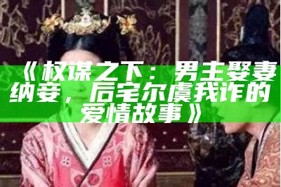 《权谋之下：男主娶妻纳妾，后宅尔虞我诈的爱情故事》