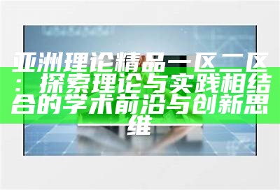 亚洲理论精品一区二区：探索理论与实践相结合的学术前沿与创新思维