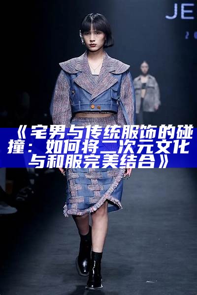 《宅男与传统服饰的碰撞：如何将二次元文化与和服完美结合》