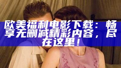 欧美福利电影下载：畅享无删减精彩内容，尽在这里！