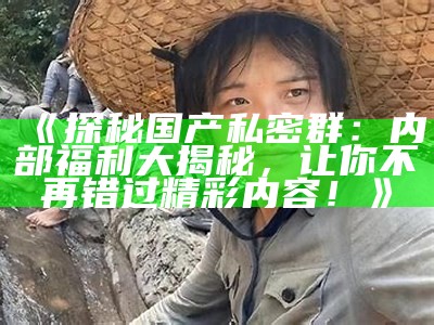 《探秘国产私密群：内部福利大揭秘，让你不再错过精彩内容！》