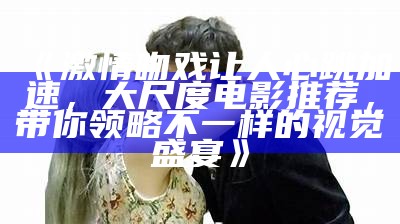 《激情吻戏让人心跳加速，大尺度电影推荐，带你领略不一样的视觉盛宴》