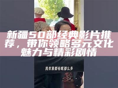 新疆50部经典影片推荐，带你领略多元文化魅力与精彩剧情