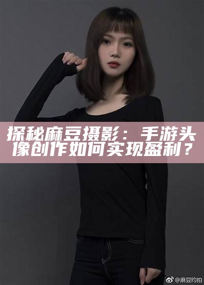 探秘麻豆摄影：手游头像创作如何达成目标盈利？